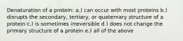 Denaturation of a protein: a.) can occur with most proteins b.) disrupts the secondary, tertiary, or quaternary structure of a protein c.) is sometimes irreversible d.) does not change the primary structure of a protein e.) all of the above