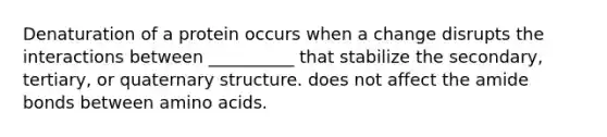 Denaturation of a protein occurs when a change disrupts the interactions between __________ that stabilize the secondary, tertiary, or quaternary structure. does not affect the amide bonds between amino acids.