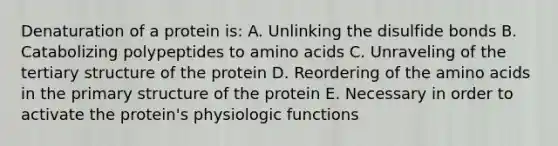 Denaturation of a protein is: A. Unlinking the disulfide bonds B. Catabolizing polypeptides to <a href='https://www.questionai.com/knowledge/k9gb720LCl-amino-acids' class='anchor-knowledge'>amino acids</a> C. Unraveling of the tertiary structure of the protein D. Reordering of the amino acids in the <a href='https://www.questionai.com/knowledge/knHR7ecP3u-primary-structure' class='anchor-knowledge'>primary structure</a> of the protein E. Necessary in order to activate the protein's physiologic functions