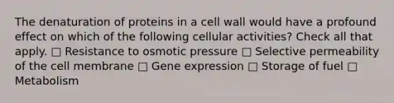 The denaturation of proteins in a cell wall would have a profound effect on which of the following cellular activities? Check all that apply. □ Resistance to osmotic pressure □ Selective permeability of the cell membrane □ Gene expression □ Storage of fuel □ Metabolism