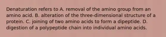 Denaturation refers to A. removal of the amino group from an amino acid. B. alteration of the three-dimensional structure of a protein. C. joining of two amino acids to form a dipeptide. D. digestion of a polypeptide chain into individual amino acids.