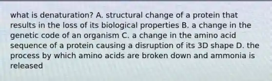 what is denaturation? A. structural change of a protein that results in the loss of its biological properties B. a change in the genetic code of an organism C. a change in the amino acid sequence of a protein causing a disruption of its 3D shape D. the process by which amino acids are broken down and ammonia is released