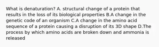 What is denaturation? A. structural change of a protein that results in the loss of its biological properties B.A change in the genetic code of an organism C.A change in the amino acid sequence of a protein causing a disruption of its 3D shape D.The process by which amino acids are broken down and ammonia is released