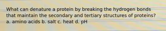 What can denature a protein by breaking the hydrogen bonds that maintain the secondary and <a href='https://www.questionai.com/knowledge/kf06vGllnT-tertiary-structure' class='anchor-knowledge'>tertiary structure</a>s of proteins? a. <a href='https://www.questionai.com/knowledge/k9gb720LCl-amino-acids' class='anchor-knowledge'>amino acids</a> b. salt c. heat d. pH