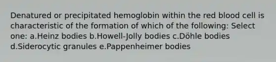 Denatured or precipitated hemoglobin within the red blood cell is characteristic of the formation of which of the following: Select one: a.Heinz bodies b.Howell-Jolly bodies c.Döhle bodies d.Siderocytic granules e.Pappenheimer bodies