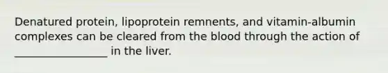 Denatured protein, lipoprotein remnents, and vitamin-albumin complexes can be cleared from the blood through the action of _________________ in the liver.