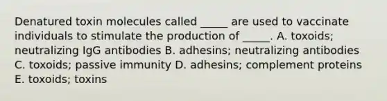 Denatured toxin molecules called _____ are used to vaccinate individuals to stimulate the production of _____. A. toxoids; neutralizing IgG antibodies B. adhesins; neutralizing antibodies C. toxoids; passive immunity D. adhesins; complement proteins E. toxoids; toxins