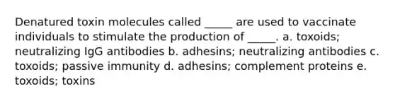 Denatured toxin molecules called _____ are used to vaccinate individuals to stimulate the production of _____. a. toxoids; neutralizing IgG antibodies b. adhesins; neutralizing antibodies c. toxoids; passive immunity d. adhesins; complement proteins e. toxoids; toxins