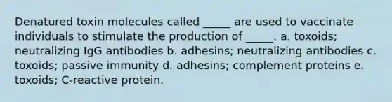 Denatured toxin molecules called _____ are used to vaccinate individuals to stimulate the production of _____. a. toxoids; neutralizing IgG antibodies b. adhesins; neutralizing antibodies c. toxoids; passive immunity d. adhesins; complement proteins e. toxoids; C-reactive protein.