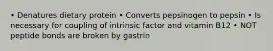 • Denatures dietary protein • Converts pepsinogen to pepsin • Is necessary for coupling of intrinsic factor and vitamin B12 • NOT peptide bonds are broken by gastrin