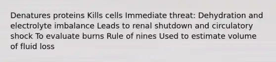 Denatures proteins Kills cells Immediate threat: Dehydration and electrolyte imbalance Leads to renal shutdown and circulatory shock To evaluate burns Rule of nines Used to estimate volume of fluid loss