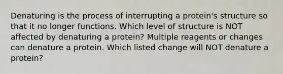 Denaturing is the process of interrupting a protein's structure so that it no longer functions. Which level of structure is NOT affected by denaturing a protein? Multiple reagents or changes can denature a protein. Which listed change will NOT denature a protein?