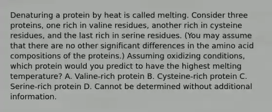 Denaturing a protein by heat is called melting. Consider three proteins, one rich in valine residues, another rich in cysteine residues, and the last rich in serine residues. (You may assume that there are no other significant differences in the amino acid compositions of the proteins.) Assuming oxidizing conditions, which protein would you predict to have the highest melting temperature? A. Valine-rich protein B. Cysteine-rich protein C. Serine-rich protein D. Cannot be determined without additional information.