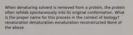 When denaturing solvent is removed from a protein, the protein often refolds spontaneously into its original conformation. What is the proper name for this process in the context of biology? renaturation denaturation exnaturation reconstructed None of the above