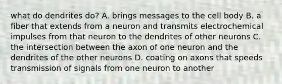 what do dendrites do? A. brings messages to the cell body B. a fiber that extends from a neuron and transmits electrochemical impulses from that neuron to the dendrites of other neurons C. the intersection between the axon of one neuron and the dendrites of the other neurons D. coating on axons that speeds transmission of signals from one neuron to another