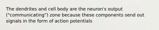 ​The dendrites and cell body are the neuron's output ("communicating") zone because these components send out signals in the form of action potentials