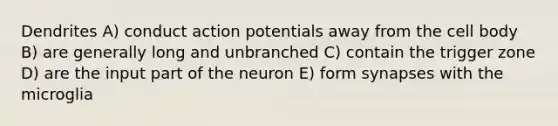 Dendrites A) conduct action potentials away from the cell body B) are generally long and unbranched C) contain the trigger zone D) are the input part of the neuron E) form synapses with the microglia