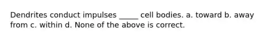 Dendrites conduct impulses _____ cell bodies. a. toward b. away from c. within d. None of the above is correct.