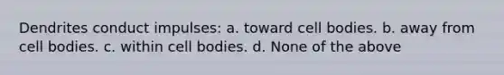 Dendrites conduct impulses: a. toward cell bodies. b. away from cell bodies. c. within cell bodies. d. None of the above