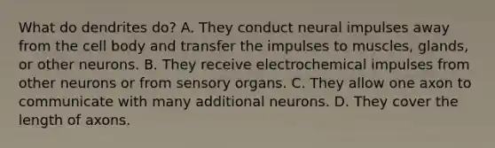 What do dendrites do? A. They conduct neural impulses away from the cell body and transfer the impulses to muscles, glands, or other neurons. B. They receive electrochemical impulses from other neurons or from sensory organs. C. They allow one axon to communicate with many additional neurons. D. They cover the length of axons.