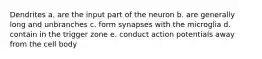 Dendrites a. are the input part of the neuron b. are generally long and unbranches c. form synapses with the microglia d. contain in the trigger zone e. conduct action potentials away from the cell body