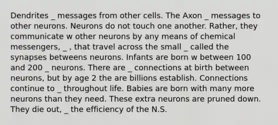 Dendrites _ messages from other cells. The Axon _ messages to other neurons. Neurons do not touch one another. Rather, they communicate w other neurons by any means of chemical messengers, _ , that travel across the small _ called the synapses betweens neurons. Infants are born w between 100 and 200 _ neurons. There are _ connections at birth between neurons, but by age 2 the are billions establish. Connections continue to _ throughout life. Babies are born with many more neurons than they need. These extra neurons are pruned down. They die out, _ the efficiency of the N.S.