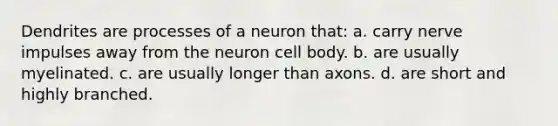 Dendrites are processes of a neuron that: a. carry nerve impulses away from the neuron cell body. b. are usually myelinated. c. are usually longer than axons. d. are short and highly branched.