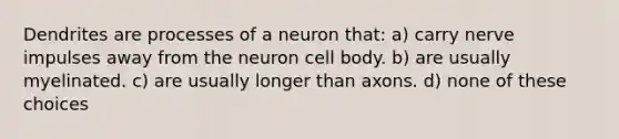 Dendrites are processes of a neuron that: a) carry nerve impulses away from the neuron cell body. b) are usually myelinated. c) are usually longer than axons. d) none of these choices