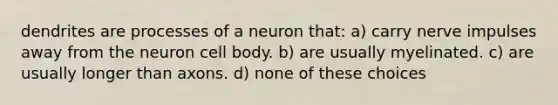 dendrites are processes of a neuron that: a) carry nerve impulses away from the neuron cell body. b) are usually myelinated. c) are usually longer than axons. d) none of these choices