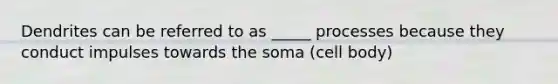 Dendrites can be referred to as _____ processes because they conduct impulses towards the soma (cell body)