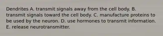 Dendrites A. transmit signals away from the cell body. B. transmit signals toward the cell body. C. manufacture proteins to be used by the neuron. D. use hormones to transmit information. E. release neurotransmitter.