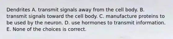 Dendrites A. transmit signals away from the cell body. B. transmit signals toward the cell body. C. manufacture proteins to be used by the neuron. D. use hormones to transmit information. E. None of the choices is correct.