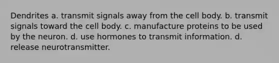 Dendrites a. transmit signals away from the cell body. b. transmit signals toward the cell body. c. manufacture proteins to be used by the neuron. d. use hormones to transmit information. d. release neurotransmitter.