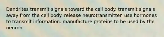 Dendrites transmit signals toward the cell body. transmit signals away from the cell body. release neurotransmitter. use hormones to transmit information. manufacture proteins to be used by the neuron.