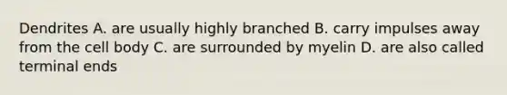 Dendrites A. are usually highly branched B. carry impulses away from the cell body C. are surrounded by myelin D. are also called terminal ends