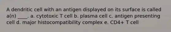 A dendritic cell with an antigen displayed on its surface is called a(n) ____. a. cytotoxic T cell b. plasma cell c. antigen presenting cell d. major histocompatibility complex e. CD4+ T cell