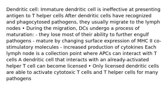 Dendritic cell: Immature dendritic cell is ineffective at presenting antigen to T helper cells After dendritic cells have recognized and phagocytosed pathogens, they usually migrate to the lymph nodes • During the migration, DCs undergo a process of maturation: - they lose most of their ability to further engulf pathogens - mature by changing surface expression of MHC II co-stimulatory molecules - increased production of cytokines Each lymph node is a collection point where APCs can interact with T cells A dendritic cell that interacts with an already-activated helper T cell can become licensed • Only licensed dendritic cells are able to activate cytotoxic T cells and T helper cells for many pathogens