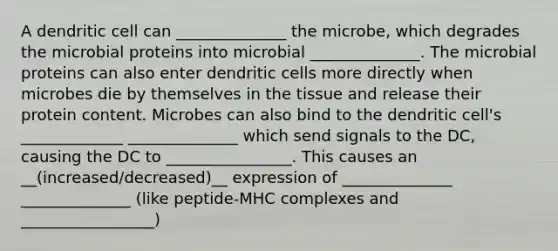 A dendritic cell can ______________ the microbe, which degrades the microbial proteins into microbial ______________. The microbial proteins can also enter dendritic cells more directly when microbes die by themselves in the tissue and release their protein content. Microbes can also bind to the dendritic cell's _____________ ______________ which send signals to the DC, causing the DC to ________________. This causes an __(increased/decreased)__ expression of ______________ ______________ (like peptide-MHC complexes and _________________)