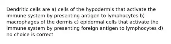 Dendritic cells are a) cells of the hypodermis that activate the immune system by presenting antigen to lymphocytes b) macrophages of the dermis c) epidermal cells that activate the immune system by presenting foreign antigen to lymphocytes d) no choice is correct