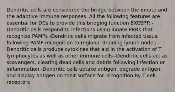 Dendritic cells are considered the bridge between the innate and the adaptive immune responses. All the following features are essential for DCs to provide this bridging function EXCEPT: -Dendritic cells respond to infections using innate PRRs that recognize PAMPs -Dendritic cells migrate from infected tissue following PAMP recognition to regional draining lymph nodes -Dendritic cells produce cytokines that aid in the activation of T lymphocytes as well as other immune cells -Dendritic cells act as scavengers, clearing dead cells and debris following infection or inflammation -Dendritic cells uptake antigen, degrade antigen, and display antigen on their surface for recognition by T cell receptors