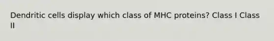 Dendritic cells display which class of MHC proteins? Class I Class II