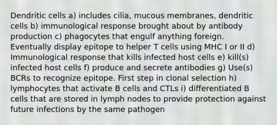 Dendritic cells a) includes cilia, mucous membranes, dendritic cells b) immunological response brought about by antibody production c) phagocytes that engulf anything foreign. Eventually display epitope to helper T cells using MHC I or II d) Immunological response that kills infected host cells e) kill(s) infected host cells f) produce and secrete antibodies g) Use(s) BCRs to recognize epitope. First step in clonal selection h) lymphocytes that activate B cells and CTLs i) differentiated B cells that are stored in lymph nodes to provide protection against future infections by the same pathogen