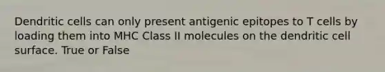 Dendritic cells can only present antigenic epitopes to T cells by loading them into MHC Class II molecules on the dendritic cell surface. True or False