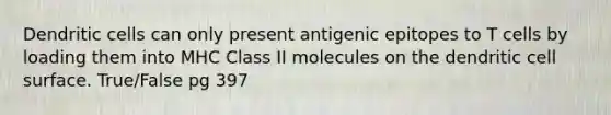 Dendritic cells can only present antigenic epitopes to T cells by loading them into MHC Class II molecules on the dendritic cell surface. True/False pg 397