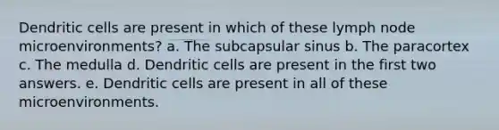 Dendritic cells are present in which of these lymph node microenvironments? a. The subcapsular sinus b. The paracortex c. The medulla d. Dendritic cells are present in the first two answers. e. Dendritic cells are present in all of these microenvironments.