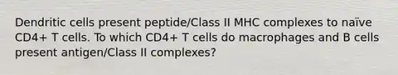 Dendritic cells present peptide/Class II MHC complexes to naïve CD4+ T cells. To which CD4+ T cells do macrophages and B cells present antigen/Class II complexes?