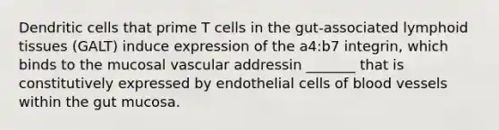 Dendritic cells that prime T cells in the gut-associated lymphoid tissues (GALT) induce expression of the a4:b7 integrin, which binds to the mucosal vascular addressin _______ that is constitutively expressed by endothelial cells of blood vessels within the gut mucosa.