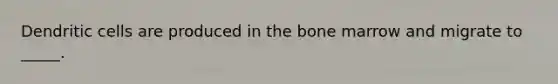 Dendritic cells are produced in the bone marrow and migrate to _____.