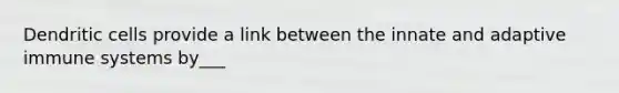 Dendritic cells provide a link between the innate and adaptive immune systems by___
