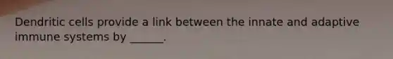 Dendritic cells provide a link between the innate and adaptive immune systems by ______.
